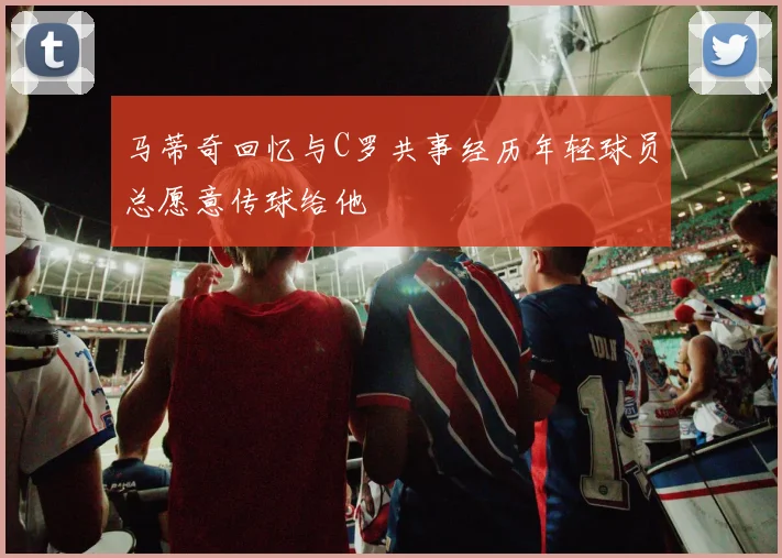 马蒂奇回忆与C罗共事经历年轻球员总愿意传球给他