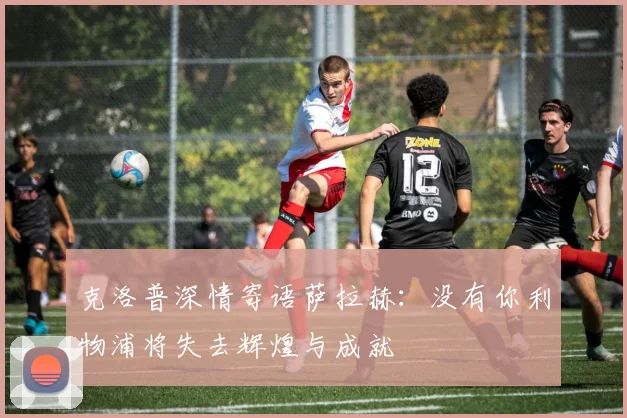 克洛普深情寄语萨拉赫：没有你利物浦将失去辉煌与成就