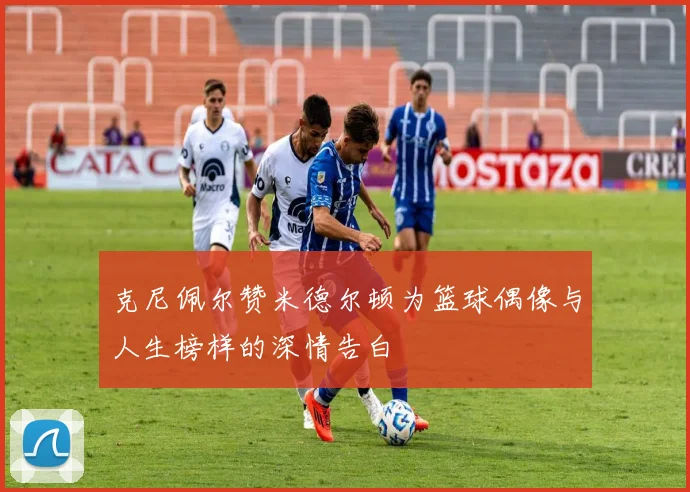克尼佩尔赞米德尔顿为篮球偶像与人生榜样的深情告白