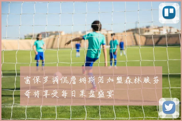 富保罗调侃詹姆斯若加盟森林狼芬奇将享受每日果盘盛宴