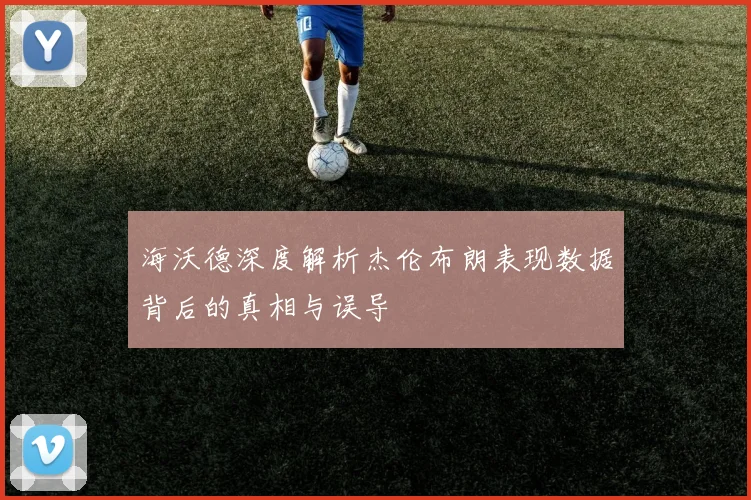 海沃德深度解析杰伦布朗表现数据背后的真相与误导