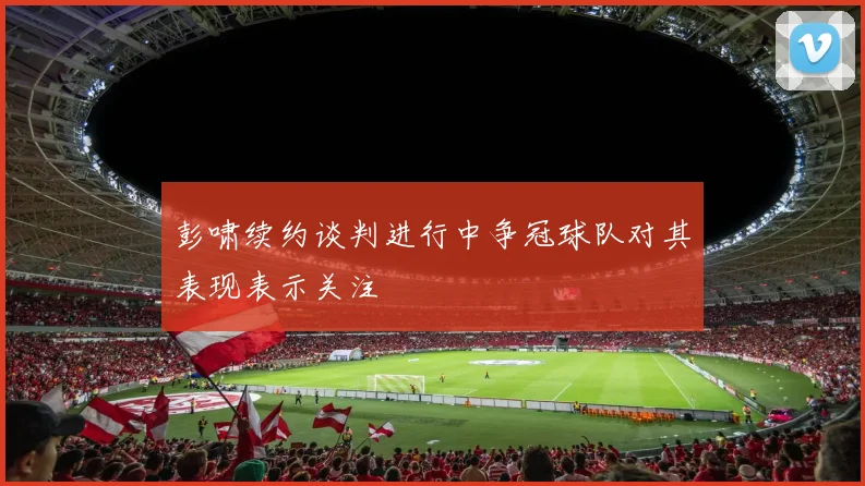 彭啸续约谈判进行中争冠球队对其表现表示关注