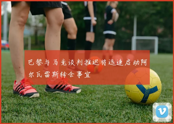 巴黎与马竞谈判推迟将迅速启动阿尔瓦雷斯转会事宜