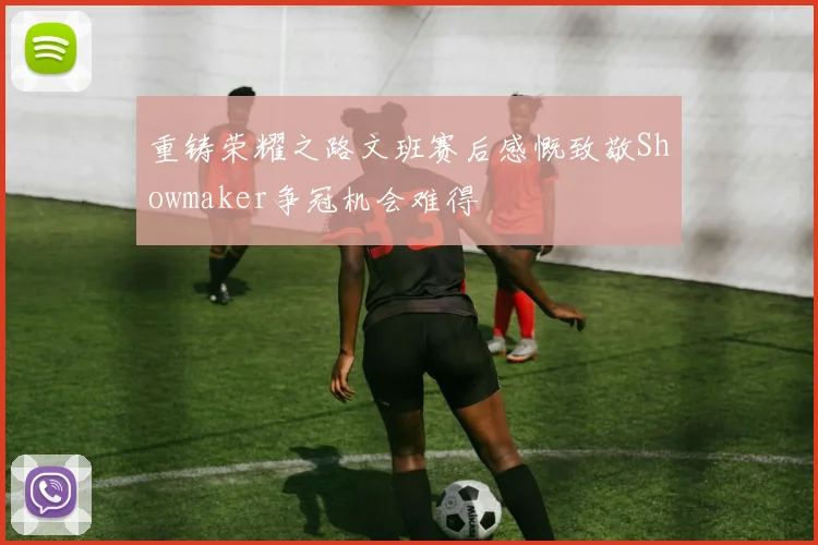 重铸荣耀之路文班赛后感慨致敬Showmaker争冠机会难得