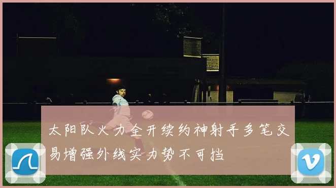 太阳队火力全开续约神射手多笔交易增强外线实力势不可挡
