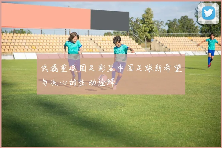 武磊重返国足彰显中国足球新希望与决心的生动诠释