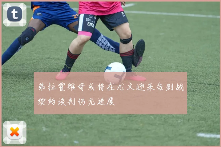 弗拉霍维奇或将在尤文迎来告别战续约谈判仍无进展