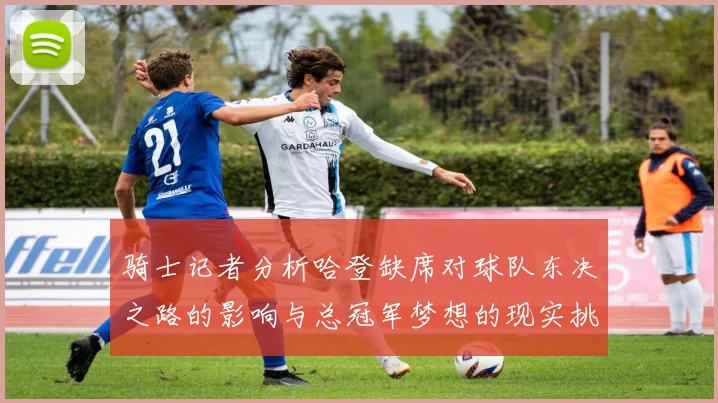 骑士记者分析哈登缺席对球队东决之路的影响与总冠军梦想的现实挑战