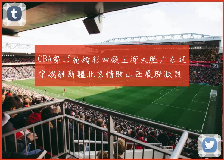 CBA第15轮精彩回顾上海大胜广东辽宁战胜新疆北京惜败山西展现激烈竞争
