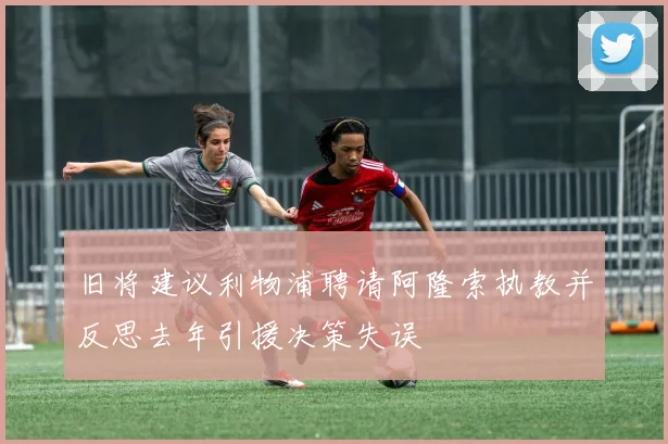 旧将建议利物浦聘请阿隆索执教并反思去年引援决策失误