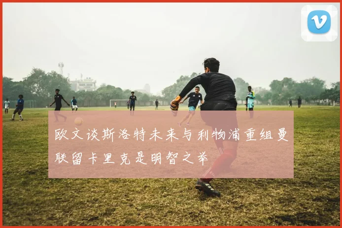 欧文谈斯洛特未来与利物浦重组曼联留卡里克是明智之举