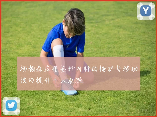 杨瀚森应借鉴科内特的掩护与移动技巧提升个人表现