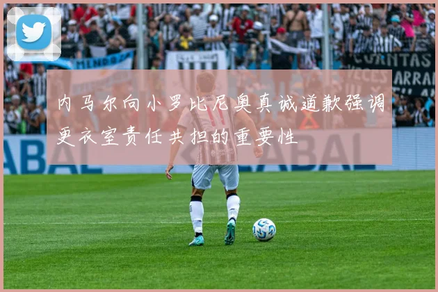 内马尔向小罗比尼奥真诚道歉强调更衣室责任共担的重要性
