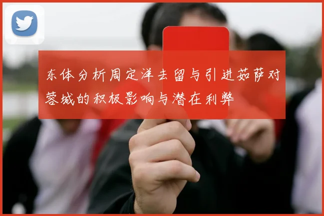 东体分析周定洋去留与引进茹萨对蓉城的积极影响与潜在利弊