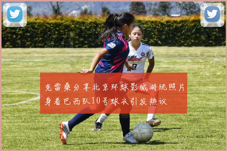 克雷桑分享北京环球影城游玩照片身着巴西队10号球衣引发热议