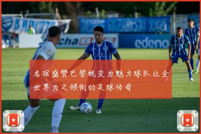 名宿盛赞巴黎蜕变为魅力球队让全世界为之倾倒的足球传奇